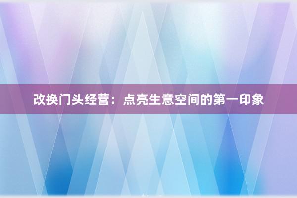 改换门头经营：点亮生意空间的第一印象