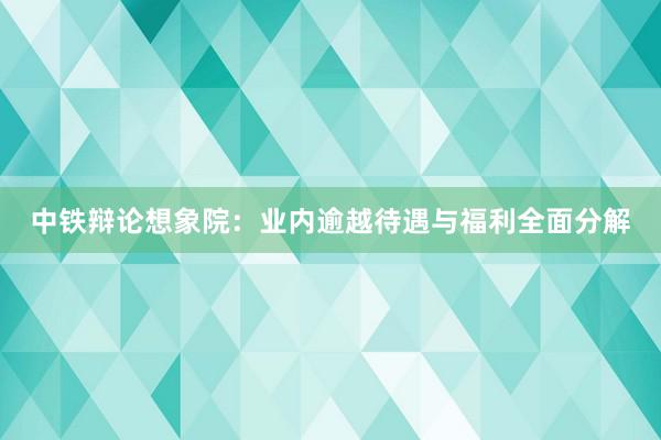 中铁辩论想象院：业内逾越待遇与福利全面分解